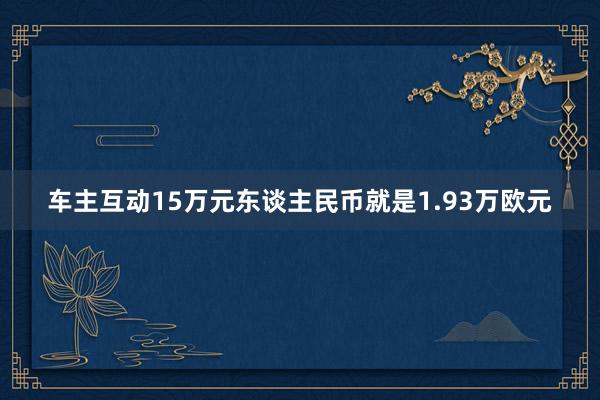 车主互动15万元东谈主民币就是1.93万欧元