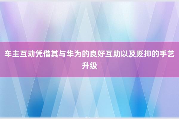 车主互动凭借其与华为的良好互助以及贬抑的手艺升级