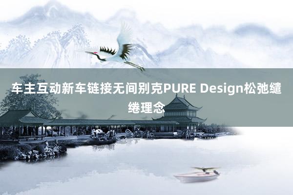 车主互动新车链接无间别克PURE Design松弛缱绻理念