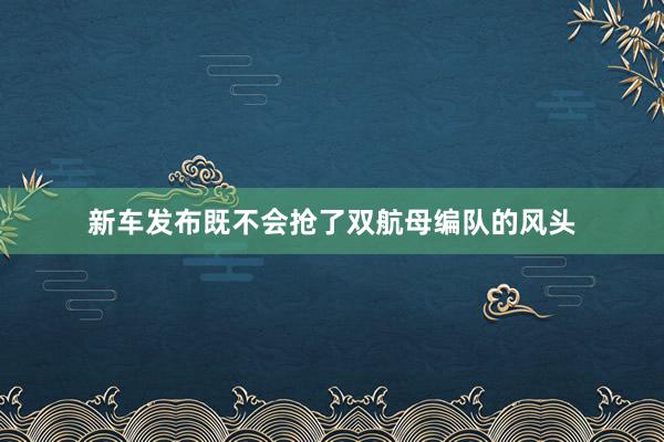 新车发布既不会抢了双航母编队的风头