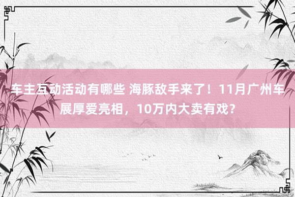 车主互动活动有哪些 海豚敌手来了！11月广州车展厚爱亮相，10万内大卖有戏？