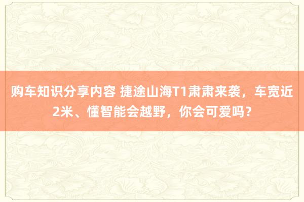 购车知识分享内容 捷途山海T1肃肃来袭，车宽近2米、懂智能会越野，你会可爱吗？