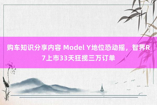 购车知识分享内容 Model Y地位恐动摇，智界R7上市33天狂揽三万订单