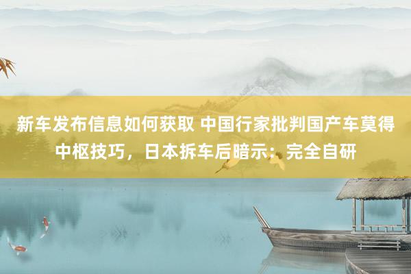 新车发布信息如何获取 中国行家批判国产车莫得中枢技巧，日本拆车后暗示：完全自研