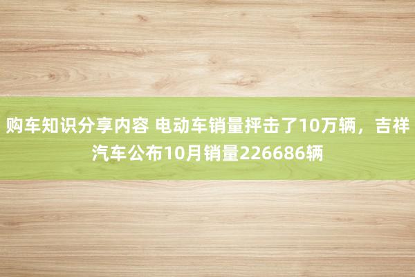 购车知识分享内容 电动车销量抨击了10万辆，吉祥汽车公布10月销量226686辆