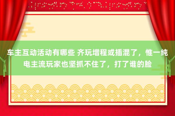 车主互动活动有哪些 齐玩增程或插混了，惟一纯电主流玩家也坚抓不住了，打了谁的脸