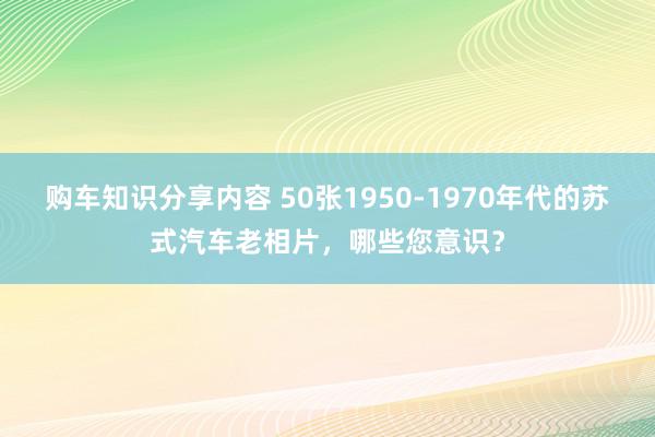 购车知识分享内容 50张1950-1970年代的苏式汽车老相片，哪些您意识？