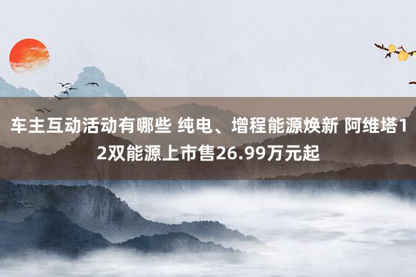 车主互动活动有哪些 纯电、增程能源焕新 阿维塔12双能源上市售26.99万元起