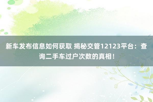 新车发布信息如何获取 揭秘交管12123平台：查询二手车过户次数的真相！