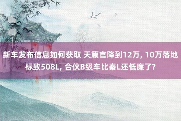 新车发布信息如何获取 天籁官降到12万, 10万落地标致508L, 合伙B级车比秦L还低廉了?