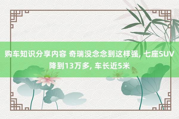 购车知识分享内容 奇瑞没念念到这样强, 七座SUV降到13万多, 车长近5米