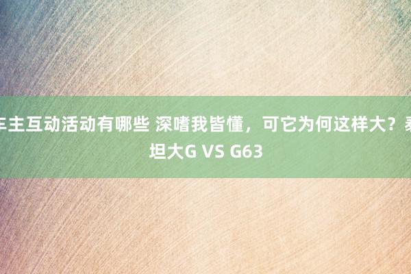 车主互动活动有哪些 深嗜我皆懂，可它为何这样大？泰坦大G VS G63