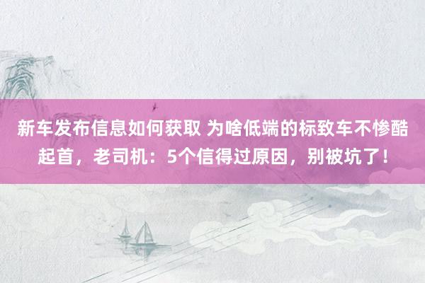 新车发布信息如何获取 为啥低端的标致车不惨酷起首，老司机：5个信得过原因，别被坑了！