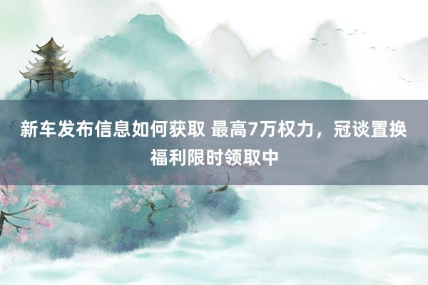 新车发布信息如何获取 最高7万权力，冠谈置换福利限时领取中