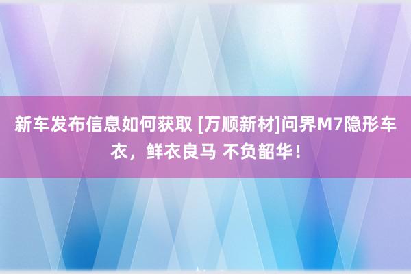 新车发布信息如何获取 [万顺新材]问界M7隐形车衣，鲜衣良马 不负韶华！