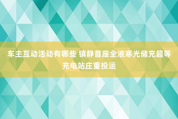 车主互动活动有哪些 镇静首座全液寒光储充超等充电站庄重投运