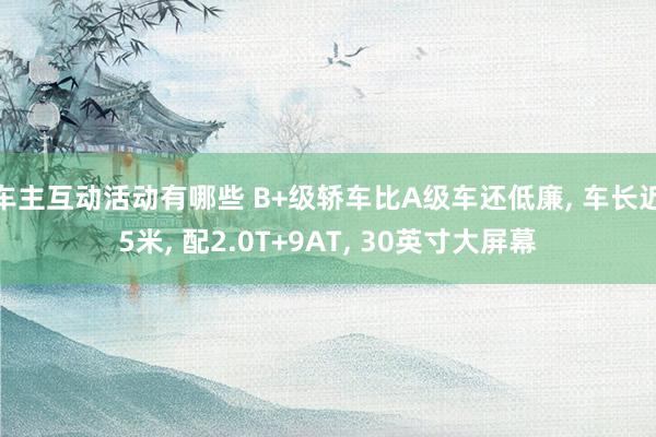 车主互动活动有哪些 B+级轿车比A级车还低廉, 车长近5米, 配2.0T+9AT, 30英寸大屏幕