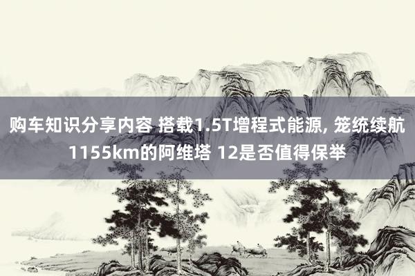 购车知识分享内容 搭载1.5T增程式能源, 笼统续航1155km的阿维塔 12是否值得保举