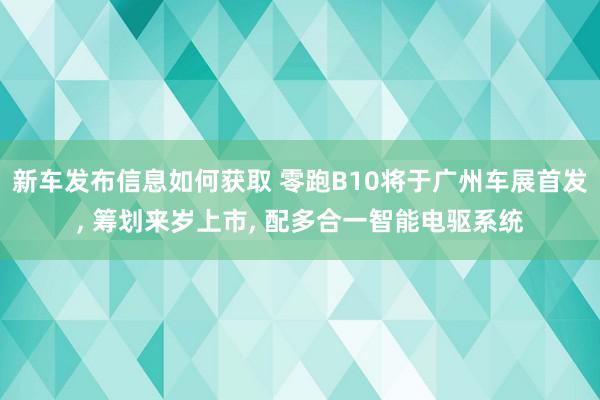 新车发布信息如何获取 零跑B10将于广州车展首发, 筹划来岁上市, 配多合一智能电驱系统