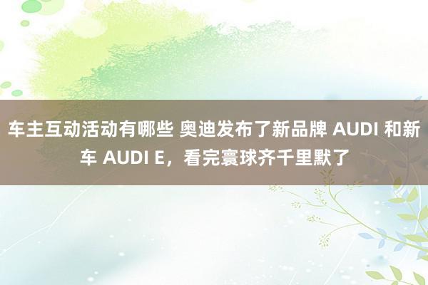 车主互动活动有哪些 奥迪发布了新品牌 AUDI 和新车 AUDI E，看完寰球齐千里默了