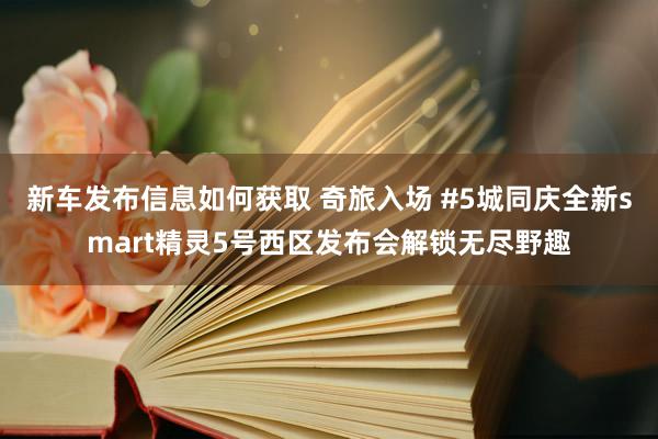 新车发布信息如何获取 奇旅入场 #5城同庆全新smart精灵5号西区发布会解锁无尽野趣