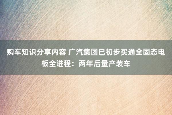 购车知识分享内容 广汽集团已初步买通全固态电板全进程：两年后量产装车