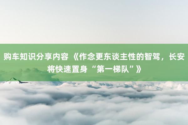 购车知识分享内容 《作念更东谈主性的智驾，长安将快速置身 “第一梯队”》