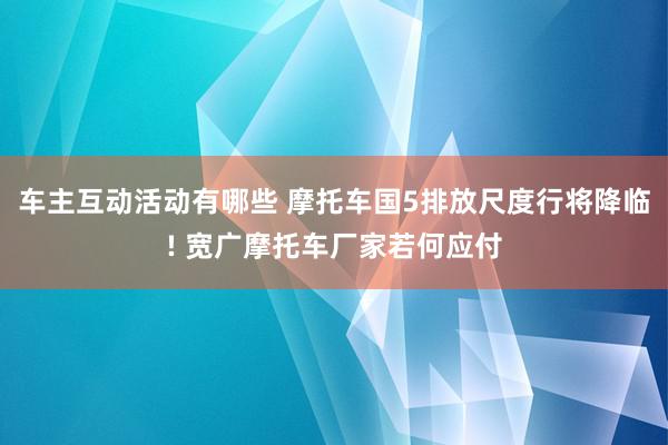 车主互动活动有哪些 摩托车国5排放尺度行将降临! 宽广摩托车厂家若何应付