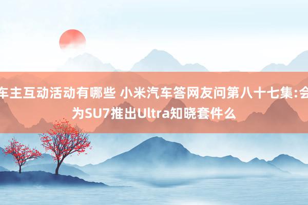 车主互动活动有哪些 小米汽车答网友问第八十七集:会为SU7推出Ultra知晓套件么