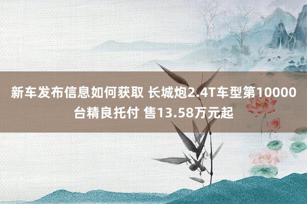 新车发布信息如何获取 长城炮2.4T车型第10000台精良托付 售13.58万元起