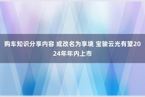 购车知识分享内容 或改名为享境 宝骏云光有望2024年年内上市