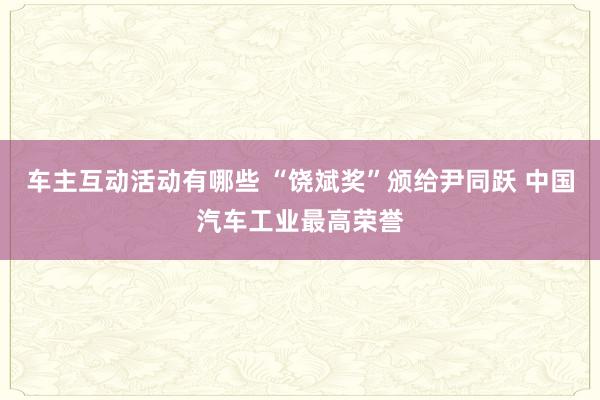 车主互动活动有哪些 “饶斌奖”颁给尹同跃 中国汽车工业最高荣誉