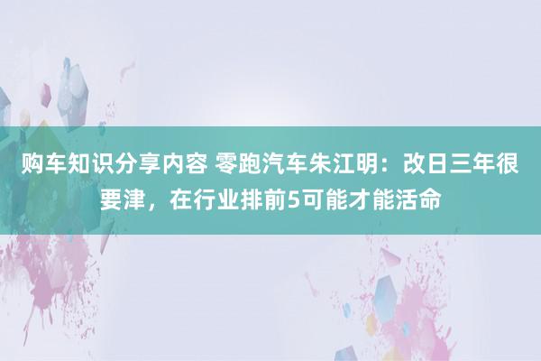 购车知识分享内容 零跑汽车朱江明：改日三年很要津，在行业排前5可能才能活命