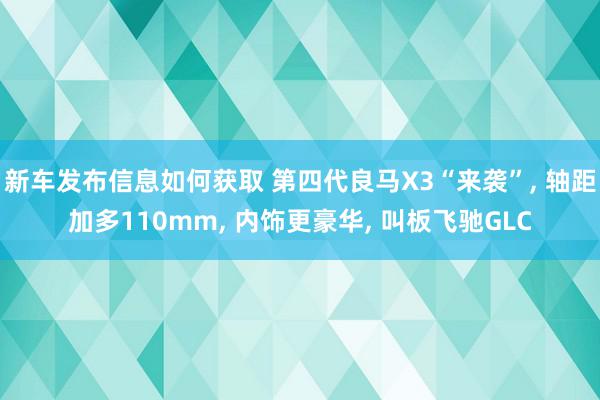 新车发布信息如何获取 第四代良马X3“来袭”, 轴距加多110mm, 内饰更豪华, 叫板飞驰GLC