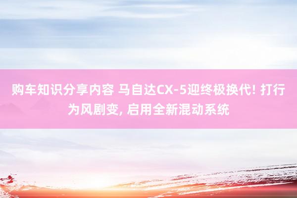 购车知识分享内容 马自达CX-5迎终极换代! 打行为风剧变, 启用全新混动系统