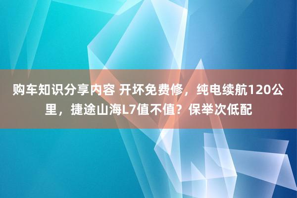 购车知识分享内容 开坏免费修，纯电续航120公里，捷途山海L7值不值？保举次低配