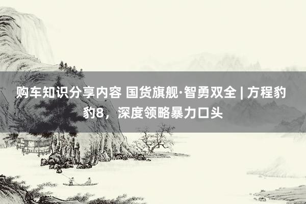 购车知识分享内容 国货旗舰·智勇双全 | 方程豹 豹8，深度领略暴力口头