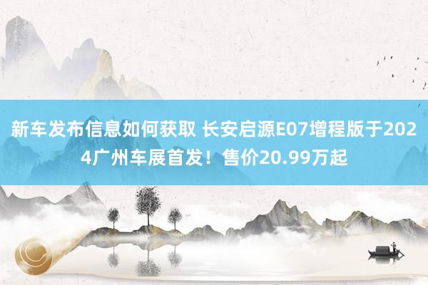 新车发布信息如何获取 长安启源E07增程版于2024广州车展首发！售价20.99万起