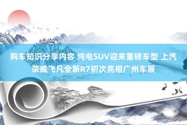 购车知识分享内容 纯电SUV迎来重磅车型 上汽荣威飞凡全新R7初次亮相广州车展