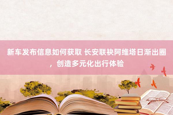 新车发布信息如何获取 长安联袂阿维塔日渐出圈，创造多元化出行体验