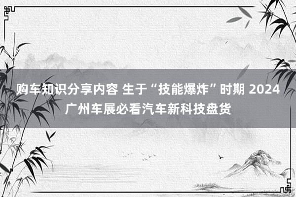 购车知识分享内容 生于“技能爆炸”时期 2024广州车展必看汽车新科技盘货