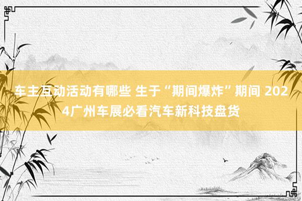 车主互动活动有哪些 生于“期间爆炸”期间 2024广州车展必看汽车新科技盘货