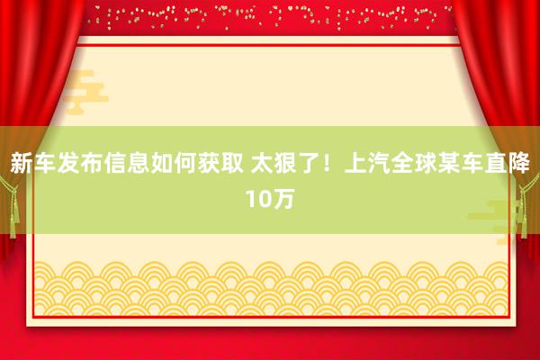 新车发布信息如何获取 太狠了！上汽全球某车直降10万