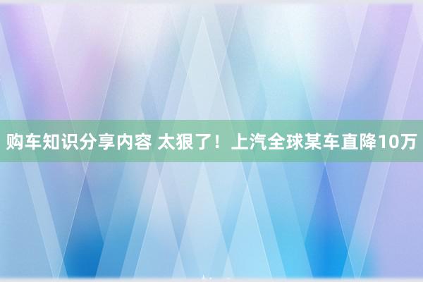 购车知识分享内容 太狠了！上汽全球某车直降10万