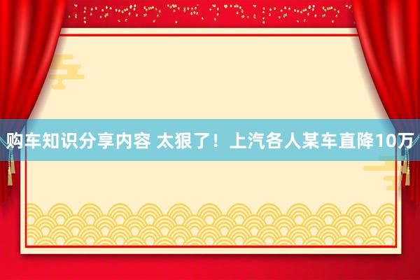 购车知识分享内容 太狠了！上汽各人某车直降10万