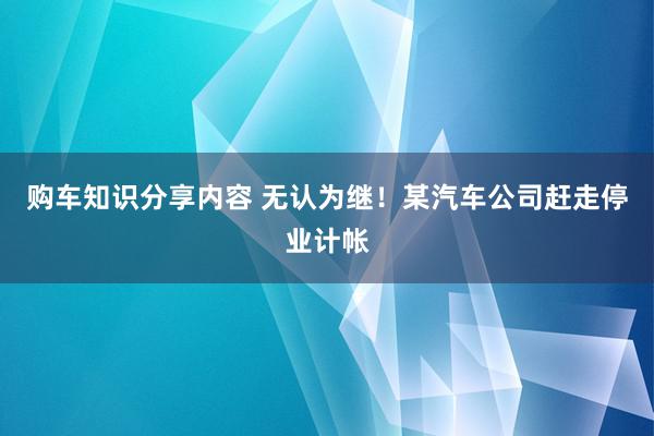 购车知识分享内容 无认为继！某汽车公司赶走停业计帐