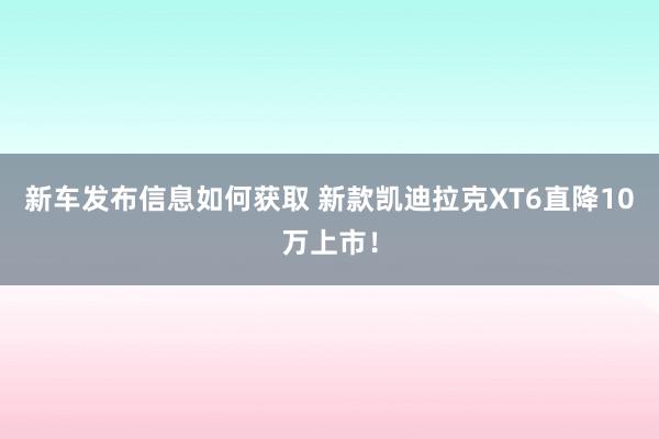 新车发布信息如何获取 新款凯迪拉克XT6直降10万上市！