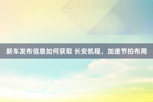 新车发布信息如何获取 长安凯程，加速节拍布局