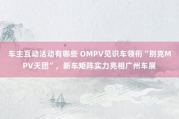 车主互动活动有哪些 OMPV见识车领衔“别克MPV天团”，新车矩阵实力亮相广州车展