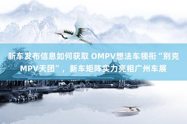 新车发布信息如何获取 OMPV想法车领衔“别克MPV天团”，新车矩阵实力亮相广州车展